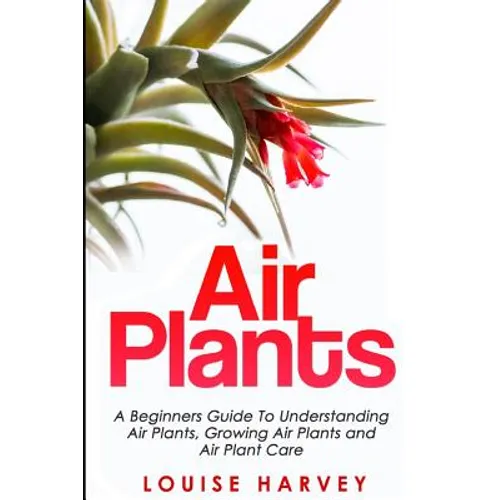 Air Plants: A Beginners Guide To Understanding Air Plants, Growing Air Plants and Air Plant Care (Booklet) - Paperback