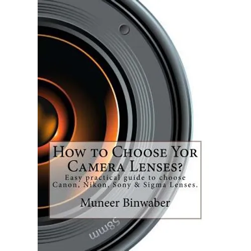 How to Choose Yor Camera Lenses?: The Easy Practical Guide in Canon, Nikon, Sony and Sigma Lenses! - Paperback