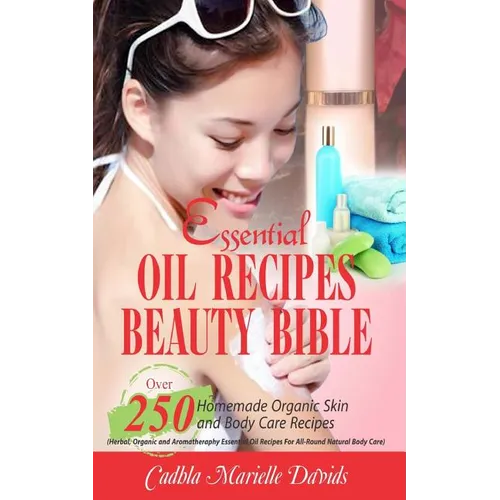 Essential Oil Recipes Beauty Bible: Over 250 Homemade Organic Skin and Body Care Recipes (Herbal, Organic and Aromatherapy Essential Oil Recipes for A - Paperback