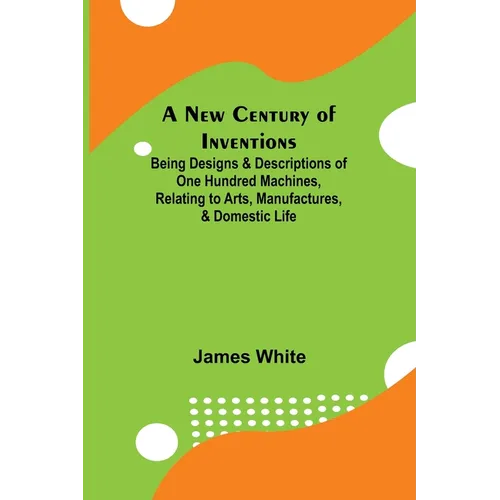 A New Century of Inventions; Being Designs & Descriptions of One Hundred Machines, Relating to Arts, Manufactures, & Domestic Life - Paperback