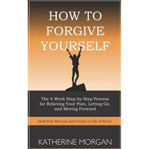 How to Forgive Yourself: The 4-Week Step-by-Step Process for Relieving Your Pain, Letting Go, and Moving Forward - Paperback