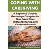 Coping With Caregiving: A Beginner's Guide to Becoming a Caregiver for Your Loved Ones Without Suffering from Caregiver Burnout - Paperback