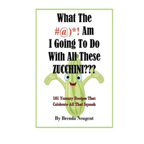 What The #@)*! Am I Going To Do With All These Zucchini: 101 Yummy Recipes That Celebrate All That Squash - Paperback