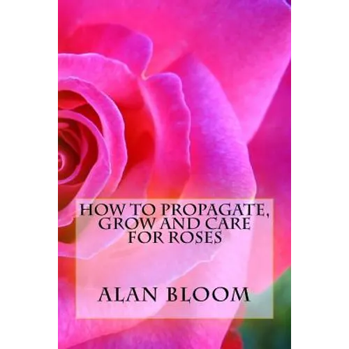 How to Propagate, Grow and Care For Roses: Old Fashioned Know-How for Modern Day Growers - Paperback
