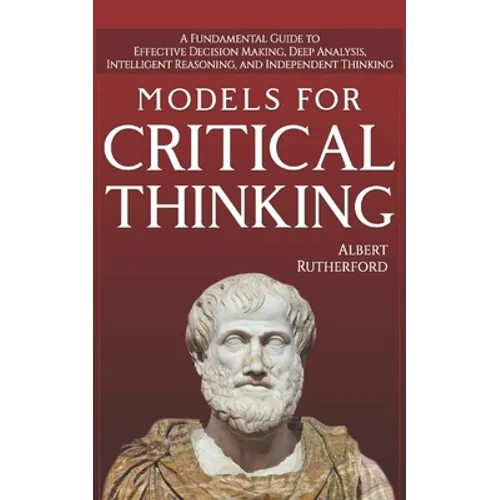 Models For Critical Thinking: A Fundamental Guide to Effective Decision Making, Deep Analysis, Intelligent Reasoning, and Independent Thinking - Paperback