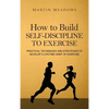 How to Build Self-Discipline to Exercise: Practical Techniques and Strategies to Develop a Lifetime Habit of Exercise - Hardcover
