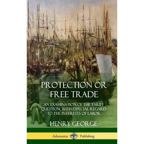 Protection or Free Trade: An Examination of the Tariff Question, with Especial Regard to the Interests of Labor (Hardcover) - Hardcover