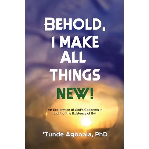 Behold, I Make All Things New!: An Exploration of God's Goodness in Light of the Existence of Evil - Paperback