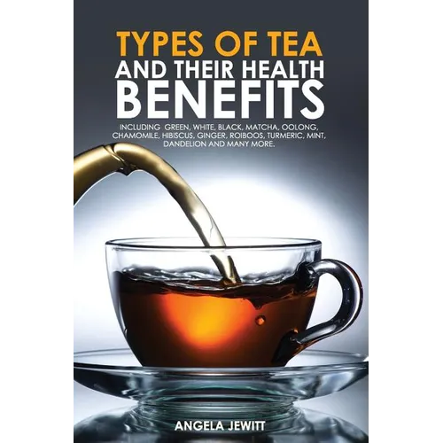 Types of Tea and Their Health Benefits Including Green, White, Black, Matcha, Oolong, Chamomile, Hibiscus, Ginger, Roiboos, Turmeric, Mint, Dandelion - Paperback