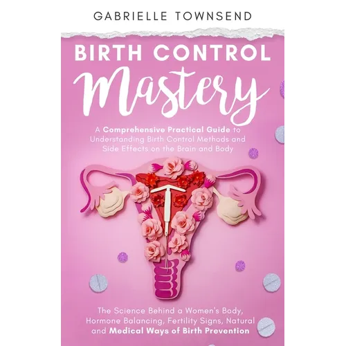 Birth Control Mastery: The Science Behind a Women's Body, Hormone Balancing, Fertility Signs, Natural and Medical Ways of Birth Prevention - Paperback