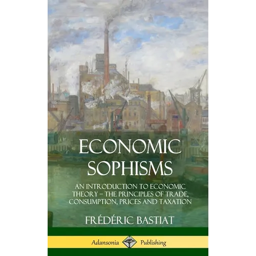 Economic Sophisms: An Introduction to Economic Theory, The Principles of Trade, Consumption, Prices and Taxation (Hardcover) - Hardcover