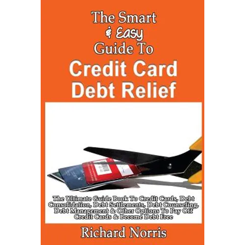 The Smart & Easy Guide To Credit Card Debt Relief: The Ultimate Guide Book To Credit Cards, Debt Consolidation, Debt Settlements, Debt Counseling, Deb - Paperback