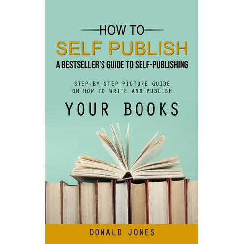 How to Self Publish: A Bestseller's Guide to Self-publishing (Step-by Step Picture Guide on How to Write and Publish Your Books) - Paperback