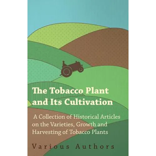 The Tobacco Plant and Its Cultivation - A Collection of Historical Articles on the Varieties, Growth and Harvesting of Tobacco Plants - Paperback