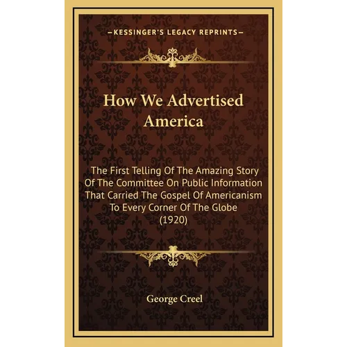 How We Advertised America: The First Telling Of The Amazing Story Of The Committee On Public Information That Carried The Gospel Of Americanism T - Hardcover