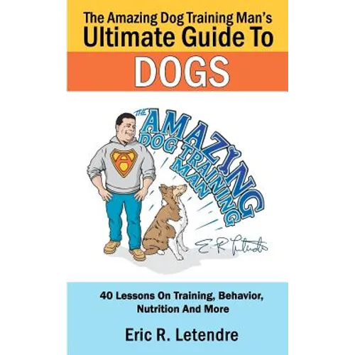 The Amazing Dog Training Man's Ultimate Guide To Dogs: 40 Lessons On Training, Behavior, Nutrition And More - Paperback