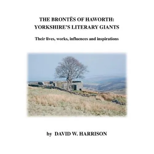 The Brontes of Haworth: Yorkshire's Literary Giants - Their Lives, Works, Influences and Inspirations - Paperback