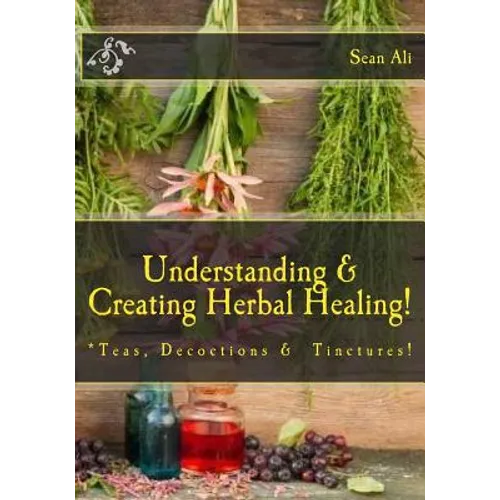 Understanding & Creating Herbal Healing!: Teas, Decoctions & Tinctures! - Paperback