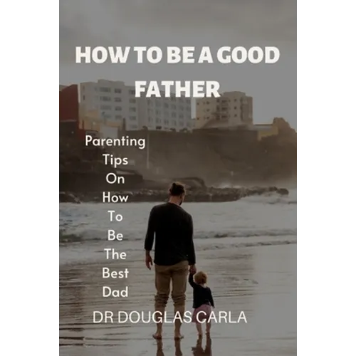 How to Be a Good Father: Parenting Tips on How to Be the Best Dad - Paperback