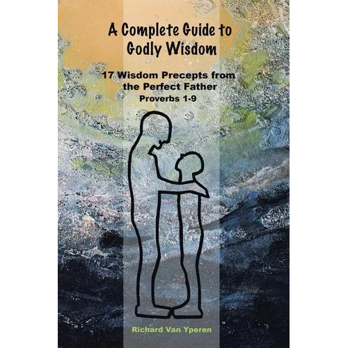 A Complete Guide to Godly Wisdom: 17 Wisdom Precepts from the Perfect Father Proverbs 1-9 - Paperback