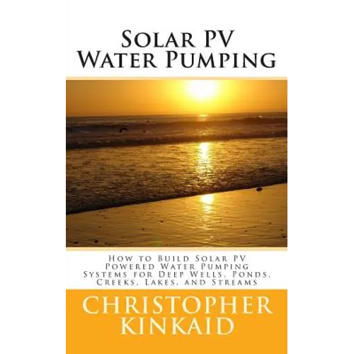 Solar PV Water Pumping: How to Build Solar PV Powered Water Pumping Systems for Deep Wells, Ponds, Creeks, Lakes, and Streams - Paperback
