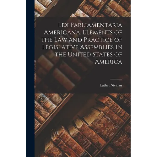 Lex Parliamentaria Americana. Elements of the Law and Practice of Legislative Assemblies in the United States of America - Paperback
