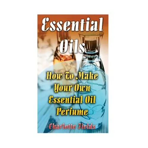 Essential Oils: How To Make Your Own Essential Oil Perfume - Paperback