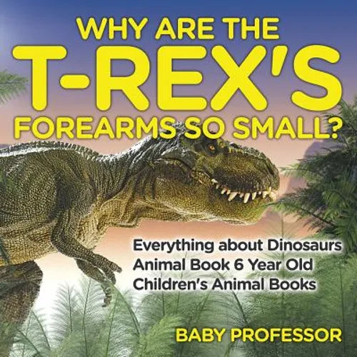 Why Are The T-Rex's Forearms So Small? Everything about Dinosaurs - Animal Book 6 Year Old Children's Animal Books - Paperback