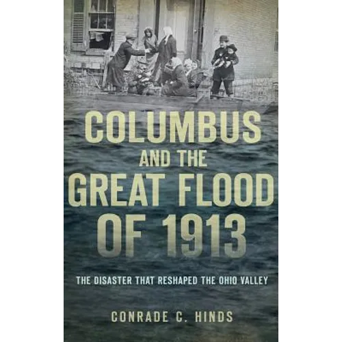Columbus and the Great Flood of 1913: The Disaster That Reshaped the Ohio Valley - Hardcover