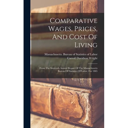 Comparative Wages, Prices, And Cost Of Living: From The Sixteenth Annual Report Of The Massachusetts Bureau Of Statistics Of Labor, For 1885 - Hardcover