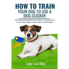 How To Train Your Dog To Use A Dog Clicker: The Ultimate Beginner's Guide to Helping You Train Your Dog to Learn New Commands - Paperback