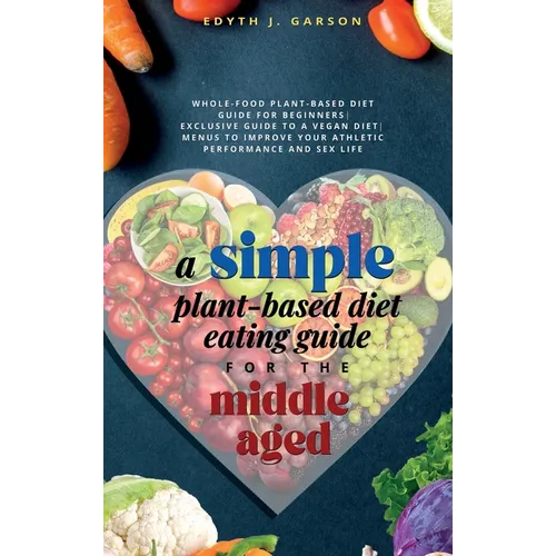 A Simple Plant-Based Diet Eating Guide For The Middle Aged Whole-food Plant-Based Diet Guide For Beginners Exclusive Guide to a Vegan Diet Menus To Im - Hardcover