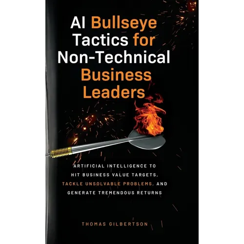 AI Bullseye Tactics For Non-technical Business Leaders: Artificial Intelligence to Hit Business Value Targets, Tackle Unsolvable Problems, and Generat - Hardcover