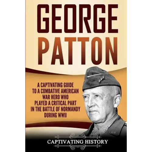 George Patton: A Captivating Guide to a Combative American War Hero Who Played a Critical Part in the Battle of Normandy During WWII - Paperback
