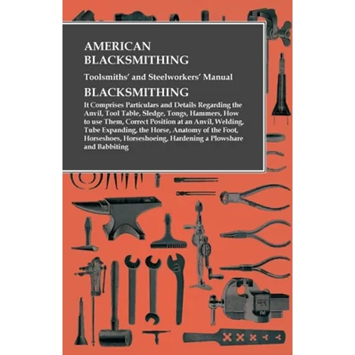 American Blacksmithing, Toolsmiths' and Steelworkers' Manual - It Comprises Particulars and Details Regarding: the Anvil, Tool Table, Sledge, Tongs, H - Paperback