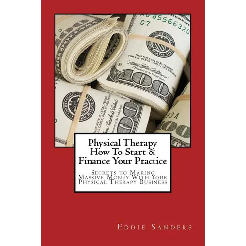 Physical Therapy How To Start & Finance Your Practice: Secrets to Making Massive Money With Your Physical Therapy Business - Paperback