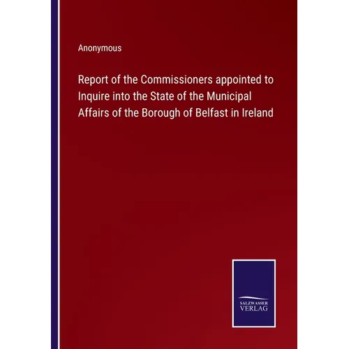 Report of the Commissioners appointed to Inquire into the State of the Municipal Affairs of the Borough of Belfast in Ireland - Paperback