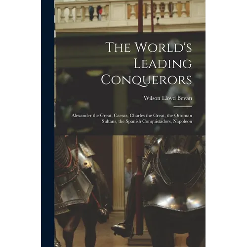 The World's Leading Conquerors: Alexander the Great, Caesar, Charles the Great, the Ottoman Sultans, the Spanish Conquistadors, Napoleon - Paperback
