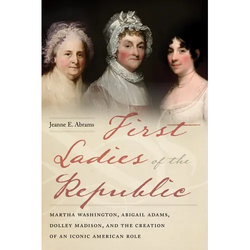 First Ladies of the Republic: Martha Washington, Abigail Adams, Dolley Madison, and the Creation of an Iconic American Role - Hardcover
