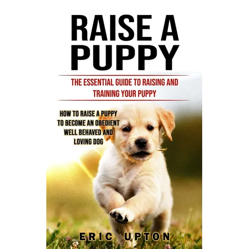 Raise a Puppy: The Essential Guide to Raising and Training Your Puppy (How to Raise a Puppy to Become an Obedient Well Behaved and Loving Dog) - Paperback