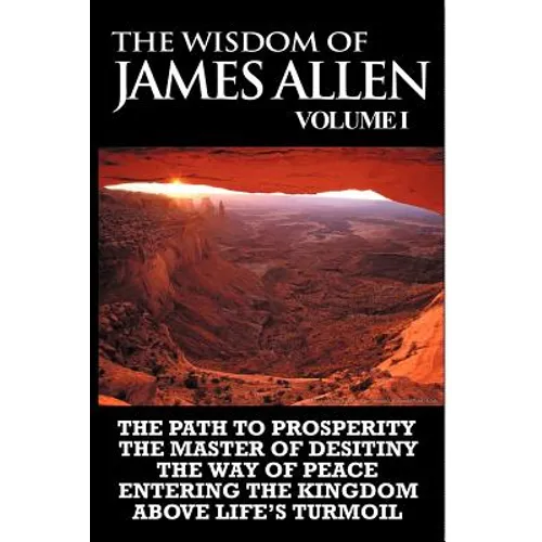 The Wisdom of James Allen I: Including The Path To Prosperity, The Master Of Desitiny, The Way Of Peace Entering The Kingdom and Above Life's Turmo - Paperback