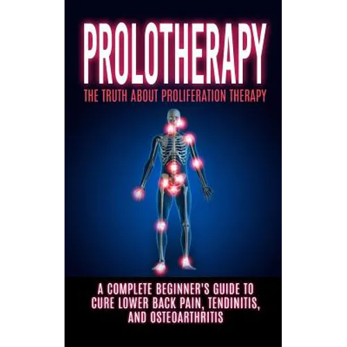 Prolotherapy: The Truth About Proliferation Therapy: A Complete Beginner's Guide to Cure Lower Back Pain, Tendinitis, And Osteoarthritis - Paperback