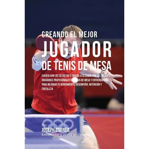 Creando El Mejor Jugador de Tenis de Mesa: Cuenta Con Los Secretos Y Trucos Utilizados Por Los Mejores Jugadores Profesionales del Tenis de Mesa Y Ent - Paperback