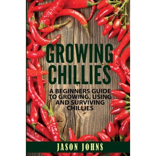 Growing Chilies - A Beginners Guide To Growing, Using, and Surviving Chilies: Everything You Need To Know To Successfully Grow Chilies At Home - Paperback