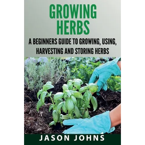 Growing Herbs: A Beginners Guide to Growing, Using, Harvesting and Storing Herbs - Paperback