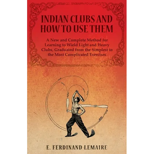 Indian Clubs and How to Use Them - A New and Complete Method for Learning to Wield Light and Heavy Clubs, Graduated from the Simplest to the Most Comp - Paperback