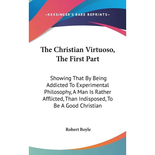 The Christian Virtuoso, The First Part: Showing That By Being Addicted To Experimental Philosophy, A Man Is Rather Afflicted, Than Indisposed, To Be A - Hardcover