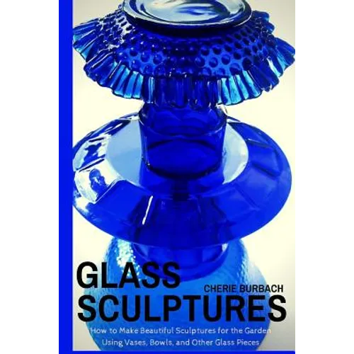 Glass Sculptures: How to Make Beautiful Sculptures for the Garden Using Vases, Bowls, and Other Glass Pieces - Paperback