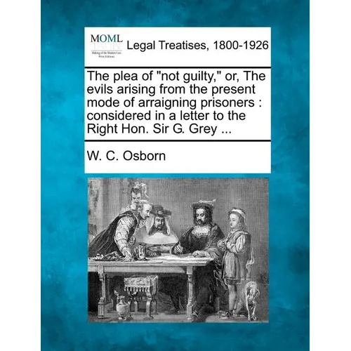 The Plea of Not Guilty, Or, the Evils Arising from the Present Mode of Arraigning Prisoners: Considered in a Letter to the Right Hon. Sir G. Grey ... - Paperback