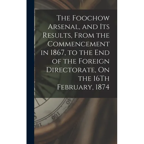 The Foochow Arsenal, and Its Results, From the Commencement in 1867, to the End of the Foreign Directorate, On the 16Th February, 1874 - Hardcover